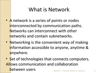What is Network
• A network is a series of points or nodes
interconnected by communication paths.
Networks can interconnect with other
networks and contain subnetworks.
• Networking is the convenient way of making
information accessible to anyone, anytime &
anywhere.
• Set of technologies that connects computers.
Allows communication and collaboration
between users 12Computer Network by Siddique06/28/16
 