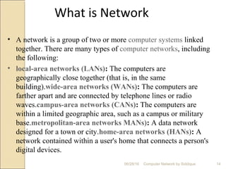 What is Network
• A network is a group of two or more computer systems linked
together. There are many types of computer networks, including
the following:
• local-area networks (LANs): The computers are
geographically close together (that is, in the same
building).wide-area networks (WANs): The computers are
farther apart and are connected by telephone lines or radio
waves.campus-area networks (CANs): The computers are
within a limited geographic area, such as a campus or military
base.metropolitan-area networks MANs): A data network
designed for a town or city.home-area networks (HANs): A
network contained within a user's home that connects a person's
digital devices.
14Computer Network by Siddique06/28/16
 