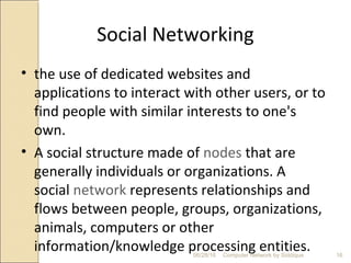 Social Networking
• the use of dedicated websites and
applications to interact with other users, or to
find people with similar interests to one's
own.
• A social structure made of nodes that are
generally individuals or organizations. A
social network represents relationships and
flows between people, groups, organizations,
animals, computers or other
information/knowledge processing entities. 16Computer Network by Siddique06/28/16
 