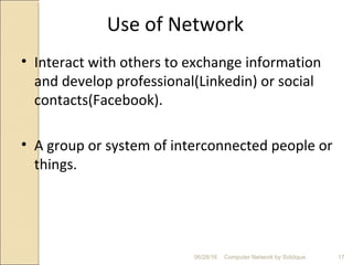 Use of Network
• Interact with others to exchange information
and develop professional(Linkedin) or social
contacts(Facebook).
• A group or system of interconnected people or
things.
17Computer Network by Siddique06/28/16
 