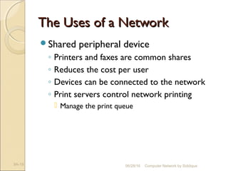 The Uses of a NetworkThe Uses of a Network
Shared peripheral device
◦ Printers and faxes are common shares
◦ Reduces the cost per user
◦ Devices can be connected to the network
◦ Print servers control network printing
 Manage the print queue
9A-19 Computer Network by Siddique06/28/16
 