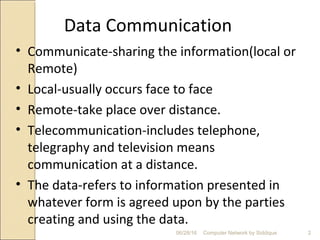 Data Communication
• Communicate-sharing the information(local or
Remote)
• Local-usually occurs face to face
• Remote-take place over distance.
• Telecommunication-includes telephone,
telegraphy and television means
communication at a distance.
• The data-refers to information presented in
whatever form is agreed upon by the parties
creating and using the data.
2Computer Network by Siddique06/28/16
 