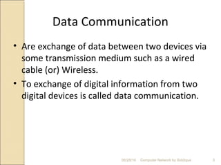 Data Communication
• Are exchange of data between two devices via
some transmission medium such as a wired
cable (or) Wireless.
• To exchange of digital information from two
digital devices is called data communication.
3Computer Network by Siddique06/28/16
 