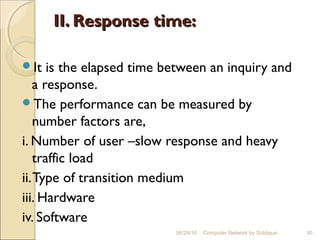II. Response time:II. Response time:
It is the elapsed time between an inquiry and
a response.
The performance can be measured by
number factors are,
i. Number of user –slow response and heavy
traffic load
ii.Type of transition medium
iii. Hardware
iv. Software
30Computer Network by Siddique06/28/16
 
