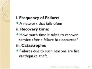 i. Frequency of Failure:
A network that fails often
ii. Recovery time:
How much time it takes to recover
service after a failure has occurred?
iii. Catastrophe:
Failures due to such reasons are fire,
earthquake, theft…
32Computer Network by Siddique06/28/16
 