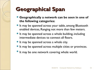 Geographical SpanGeographical Span
 Geographically a network can be seen in one of
the following categories:
 It may be spanned across your table, among Bluetooth
enabled devices, Ranging not more than few meters.
 It may be spanned across a whole building, including
intermediate devices to connect all floors.
 It may be spanned across a whole city.
 It may be spanned across multiple cities or provinces.
 It may be one network covering whole world.
35Computer Network by Siddique06/28/16
 