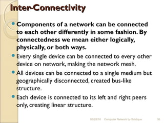 Inter-ConnectivityInter-Connectivity
Components of a network can be connected
to each other differently in some fashion. By
connectedness we mean either logically,
physically, or both ways.
Every single device can be connected to every other
device on network, making the network mesh.
All devices can be connected to a single medium but
geographically disconnected, created bus-like
structure.
Each device is connected to its left and right peers
only, creating linear structure.
36Computer Network by Siddique06/28/16
 