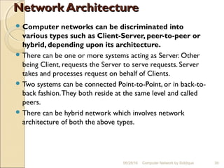 Network ArchitectureNetwork Architecture
 Computer networks can be discriminated into
various types such as Client-Server, peer-to-peer or
hybrid, depending upon its architecture.
 There can be one or more systems acting as Server. Other
being Client, requests the Server to serve requests. Server
takes and processes request on behalf of Clients.
 Two systems can be connected Point-to-Point, or in back-to-
back fashion.They both reside at the same level and called
peers.
 There can be hybrid network which involves network
architecture of both the above types.
39Computer Network by Siddique06/28/16
 