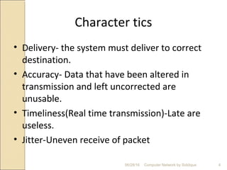 Character tics
• Delivery- the system must deliver to correct
destination.
• Accuracy- Data that have been altered in
transmission and left uncorrected are
unusable.
• Timeliness(Real time transmission)-Late are
useless.
• Jitter-Uneven receive of packet
4Computer Network by Siddique06/28/16
 