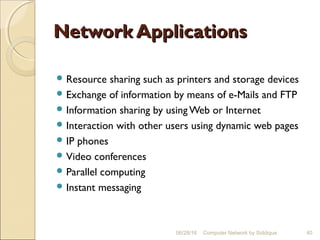 Network ApplicationsNetwork Applications
 Resource sharing such as printers and storage devices
 Exchange of information by means of e-Mails and FTP
 Information sharing by using Web or Internet
 Interaction with other users using dynamic web pages
 IP phones
 Video conferences
 Parallel computing
 Instant messaging
40Computer Network by Siddique06/28/16
 