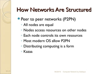 How Networks Are StructuredHow Networks Are Structured
Peer to peer networks (P2PN)
◦ All nodes are equal
◦ Nodes access resources on other nodes
◦ Each node controls its own resources
◦ Most modern OS allow P2PN
◦ Distributing computing is a form
◦ Kazaa
9A-43 Computer Network by Siddique06/28/16
 