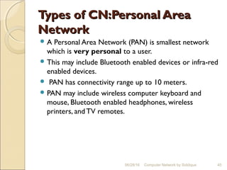 Types of CN:Personal AreaTypes of CN:Personal Area
NetworkNetwork
 A Personal Area Network (PAN) is smallest network
which is very personal to a user.
 This may include Bluetooth enabled devices or infra-red
enabled devices.
 PAN has connectivity range up to 10 meters.
 PAN may include wireless computer keyboard and
mouse, Bluetooth enabled headphones, wireless
printers, and TV remotes.
45Computer Network by Siddique06/28/16
 