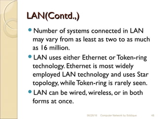 LAN(Contd.,)LAN(Contd.,)
Number of systems connected in LAN
may vary from as least as two to as much
as 16 million.
LAN uses either Ethernet or Token-ring
technology. Ethernet is most widely
employed LAN technology and uses Star
topology, while Token-ring is rarely seen.
LAN can be wired, wireless, or in both
forms at once.
48Computer Network by Siddique06/28/16
 