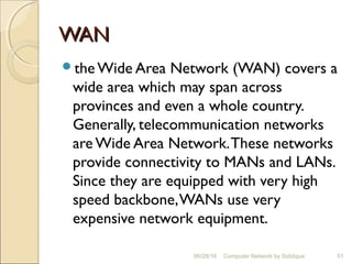 WANWAN
the Wide Area Network (WAN) covers a
wide area which may span across
provinces and even a whole country.
Generally, telecommunication networks
are Wide Area Network.These networks
provide connectivity to MANs and LANs.
Since they are equipped with very high
speed backbone,WANs use very
expensive network equipment.
51Computer Network by Siddique06/28/16
 