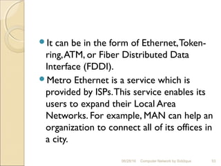 It can be in the form of Ethernet,Token-
ring,ATM, or Fiber Distributed Data
Interface (FDDI).
Metro Ethernet is a service which is
provided by ISPs.This service enables its
users to expand their Local Area
Networks. For example, MAN can help an
organization to connect all of its offices in
a city.
53Computer Network by Siddique06/28/16
 