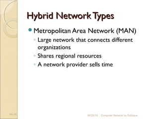 Hybrid NetworkTypesHybrid NetworkTypes
Metropolitan Area Network (MAN)
◦ Large network that connects different
organizations
◦ Shares regional resources
◦ A network provider sells time
9A-56 Computer Network by Siddique06/28/16
 