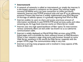  Internetwork
 A network of networks is called an internetwork, or simply the internet. It
is the largest network in existence on this planet.The internet hugely
connects all WANs and it can have connection to LANs and Home
networks. Internet uses TCP/IP protocol suite and uses IP as its addressing
protocol. Present day, Internet is widely implemented using IPv4. Because
of shortage of address spaces, it is gradually migrating from IPv4 to IPv6.
 Internet enables its users to share and access enormous amount of
information worldwide. It uses WWW, FTP, email services, audio, and video
streaming etc.At huge level, internet works on Client-Server model.
 Internet uses very high speed backbone of fiber optics.To inter-connect
various continents, fibers are laid under sea known to us as submarine
communication cable.
 Internet is widely deployed onWorld Wide Web services using HTML
linked pages and is accessible by client software known as Web Browsers.
When a user requests a page using some web browser located on some
Web Server anywhere in the world, the Web Server responds with the
proper HTML page.The communication delay is very low.
 Internet is serving many proposes and is involved in many aspects of life.
Some of them are:
59Computer Network by Siddique06/28/16
 