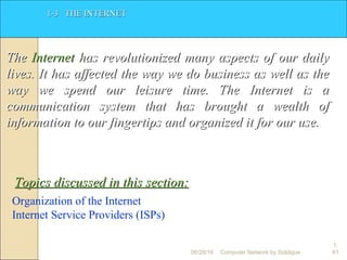 1.
61
1-3 THE INTERNET1-3 THE INTERNET
TheThe InternetInternet has revolutionized many aspects of our dailyhas revolutionized many aspects of our daily
lives. It has affected the way we do business as well as thelives. It has affected the way we do business as well as the
way we spend our leisure time. The Internet is away we spend our leisure time. The Internet is a
communication system that has brought a wealth ofcommunication system that has brought a wealth of
information to our fingertips and organized it for our use.information to our fingertips and organized it for our use.
Organization of the Internet
Internet Service Providers (ISPs)
Topics discussed in this section:Topics discussed in this section:
Computer Network by Siddique06/28/16
 