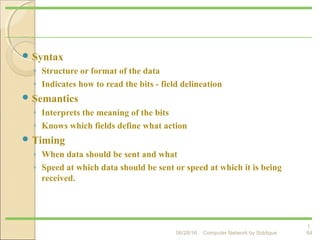  Syntax
◦ Structure or format of the data
◦ Indicates how to read the bits - field delineation
 Semantics
◦ Interprets the meaning of the bits
◦ Knows which fields define what action
 Timing
◦ When data should be sent and what
◦ Speed at which data should be sent or speed at which it is being
received.
1.
64
Elements of a Protocol
Computer Network by Siddique06/28/16
 