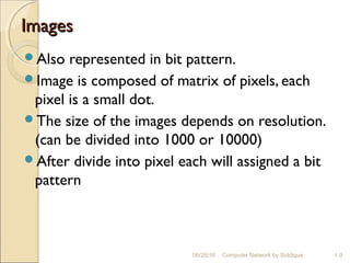 ImagesImages
Also represented in bit pattern.
Image is composed of matrix of pixels, each
pixel is a small dot.
The size of the images depends on resolution.
(can be divided into 1000 or 10000)
After divide into pixel each will assigned a bit
pattern
1.9Computer Network by Siddique06/28/16
 