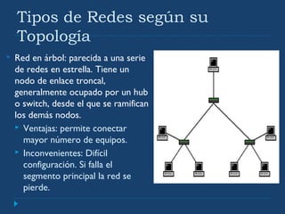 Tipos de Redes según su
Topología
 Red en árbol: parecida a una serie
de redes en estrella. Tiene un
nodo de enlace troncal,
generalmente ocupado por un hub
o switch, desde el que se ramifican
los demás nodos.
 Ventajas: permite conectar
mayor número de equipos.
 Inconvenientes: Difícil
configuración. Si falla el
segmento principal la red se
pierde.
 