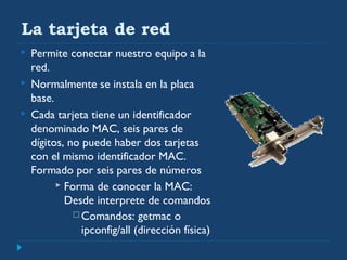 La tarjeta de red
 Permite conectar nuestro equipo a la
red.
 Normalmente se instala en la placa
base.
 Cada tarjeta tiene un identificador
denominado MAC, seis pares de
dígitos, no puede haber dos tarjetas
con el mismo identificador MAC.
Formado por seis pares de números
 Forma de conocer la MAC:
Desde interprete de comandos
 Comandos: getmac o
ipconfig/all (dirección física)
 