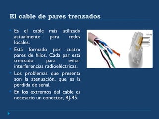 El cable de pares trenzados
 Es el cable más utilizado
actualmente para redes
locales.
 Está formado por cuatro
pares de hilos. Cada par está
trenzado para evitar
interferencias radioeléctricas.
 Los problemas que presenta
son la atenuación, que es la
pérdida de señal.
 En los extremos del cable es
necesario un conector, RJ-45.
 
