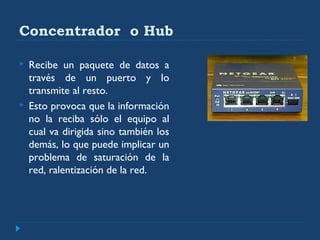 Concentrador o Hub
 Recibe un paquete de datos a
través de un puerto y lo
transmite al resto.
 Esto provoca que la información
no la reciba sólo el equipo al
cual va dirigida sino también los
demás, lo que puede implicar un
problema de saturación de la
red, ralentización de la red.
 