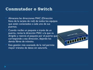 Conmutador o Switch
 Almacena las direcciones MAC (Dirección
física de la tarjeta de red) de todos los equipos
que están conectados a cada uno de sus
puertos.
 Cuando recibe un paquete a través de un
puerto, revisa la dirección MAC a la que va
dirigido y reenvía el paquete por el puerto que
corresponde a esa dirección, dejando los
demás libres de tránsito.
 Esta gestión más avanzada de la red permite
mayor tránsito de datos sin saturarla.
 