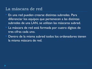 La máscara de red
 En una red pueden crearse distintas subredes. Para
diferenciar los equipos que pertenecen a las distintas
subredes de una LAN, se utilizan las máscaras subred.
 La máscara de red está formada por cuatro dígitos de
tres cifras cada uno.
 Dentro de la misma subred todos los ordenadores tienen
la misma máscara de red.
 