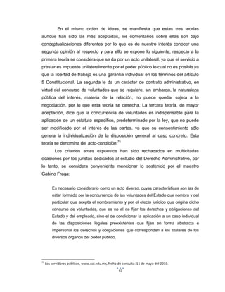 97
En el mismo orden de ideas, se manifiesta que estas tres teorías
aunque han sido las más aceptadas, los comentarios sobre ellas son bajo
conceptualizaciones diferentes por lo que es de nuestro interés conocer una
segunda opinión al respecto y para ello se expone lo siguiente; respecto a la
primera teoría se considera que se da por un acto unilateral, ya que el servicio a
prestar es impuesto unilateralmente por el poder público lo cual no es posible ya
que la libertad de trabajo es una garantía individual en los términos del artículo
5 Constitucional. La segunda le da un carácter de contrato administrativo, en
virtud del concurso de voluntades que se requiere, sin embargo, la naturaleza
pública del interés, materia de la relación, no puede quedar sujeta a la
negociación, por lo que esta teoría se desecha. La tercera teoría, de mayor
aceptación, dice que la concurrencia de voluntades es indispensable para la
aplicación de un estatuto específico, predeterminado por la ley, que no puede
ser modificado por el interés de las partes, ya que su consentimiento sólo
genera la individualización de la disposición general al caso concreto. Esta
teoría se denomina del acto-condición.75
Los criterios antes expuestos han sido rechazados en multicitadas
ocasiones por los juristas dedicados al estudio del Derecho Administrativo, por
lo tanto, se considera conveniente mencionar lo sostenido por el maestro
Gabino Fraga:
Es necesario considerarlo como un acto diverso, cuyas características son las de
estar formado por la concurrencia de las voluntades del Estado que nombra y del
particular que acepta el nombramiento y por el efecto jurídico que origina dicho
concurso de voluntades, que es no el de fijar los derechos y obligaciones del
Estado y del empleado, sino el de condicionar la aplicación a un caso individual
de las disposiciones legales preexistentes que fijan en forma abstracta e
impersonal los derechos y obligaciones que corresponden a los titulares de los
diversos órganos del poder público.
75
Los servidores públicos, www.ual.edu.mx, fecha de consulta: 11 de mayo del 2010.
 