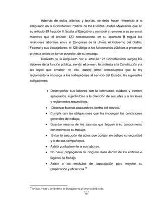 98
Además de estos criterios y teorías, se debe hacer referencia a lo
estipulado en la Constitución Política de los Estados Unidos Mexicanos que en
su artículo 89 fracción II faculta al Ejecutivo a nombrar y remover a su personal
mientras que el artículo 123 constitucional en su apartado B regula las
relaciones laborales entre el Congreso de la Unión, el Gobierno del Distrito
Federal y sus trabajadores; el 128 obliga a los funcionarios públicos a presentar
protesta antes de tomar posesión de su encargo.
Derivado de lo estipulado por el artículo 128 Constitucional surgen los
deberes de la función pública, siendo el primero la protesta a la Constitución y a
las leyes que emanen de ella, dando como consecuencia que la ley
reglamentaria imponga a los trabajadores al servicio del Estado, las siguientes
obligaciones:
 Desempeñar sus labores con la intensidad, cuidado y esmero
apropiados, sujetándose a la dirección de sus jefes y a las leyes
y reglamentos respectivos.
 Observar buenas costumbres dentro del servicio.
 Cumplir con las obligaciones que les impongan las condiciones
generales de trabajo.
 Guardar reserva de los asuntos que lleguen a su conocimiento
con motivo de su trabajo.
 Evitar la ejecución de actos que pongan en peligro su seguridad
y la de sus compañeros.
 Asistir puntualmente a sus labores.
 No hacer propaganda de ninguna clase dentro de los edificios o
lugares de trabajo.
 Asistir a los institutos de capacitación para mejorar su
preparación y eficiencia.76
76
Artículo 44 de la Ley Federal de Trabajadores al Servicio del Estado.
 