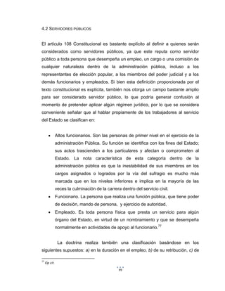 99
4.2 SERVIDORES PÚBLICOS
El artículo 108 Constitucional es bastante explícito al definir a quienes serán
considerados como servidores públicos, ya que este reputa como servidor
público a toda persona que desempeña un empleo, un cargo o una comisión de
cualquier naturaleza dentro de la administración pública, incluso a los
representantes de elección popular, a los miembros del poder judicial y a los
demás funcionarios y empleados. Si bien esta definición proporcionada por el
texto constitucional es explícita, también nos otorga un campo bastante amplio
para ser considerado servidor público, lo que podría generar confusión al
momento de pretender aplicar algún régimen jurídico, por lo que se considera
conveniente señalar que al hablar propiamente de los trabajadores al servicio
del Estado se clasifican en:
 Altos funcionarios. Son las personas de primer nivel en el ejercicio de la
administración Pública. Su función se identifica con los fines del Estado;
sus actos trascienden a los particulares y afectan o comprometen al
Estado. La nota característica de esta categoría dentro de la
administración pública es que la inestabilidad de sus miembros en los
cargos asignados o logrados por la vía del sufragio es mucho más
marcada que en los niveles inferiores e implica en la mayoría de las
veces la culminación de la carrera dentro del servicio civil.
 Funcionario. La persona que realiza una función pública, que tiene poder
de decisión, mando de persona, y ejercicio de autoridad.
 Empleado. Es toda persona física que presta un servicio para algún
órgano del Estado, en virtud de un nombramiento y que se desempeña
normalmente en actividades de apoyo al funcionario.77
La doctrina realiza también una clasificación basándose en los
siguientes supuestos: a) en la duración en el empleo, b) de su retribución, c) de
77
Op cit.
 
