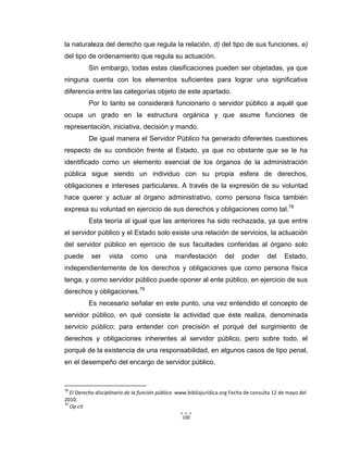 100
la naturaleza del derecho que regula la relación, d) del tipo de sus funciones, e)
del tipo de ordenamiento que regula su actuación.
Sin embargo, todas estas clasificaciones pueden ser objetadas, ya que
ninguna cuenta con los elementos suficientes para lograr una significativa
diferencia entre las categorías objeto de este apartado.
Por lo tanto se considerará funcionario o servidor público a aquél que
ocupa un grado en la estructura orgánica y que asume funciones de
representación, iniciativa, decisión y mando.
De igual manera el Servidor Público ha generado diferentes cuestiones
respecto de su condición frente al Estado, ya que no obstante que se le ha
identificado como un elemento esencial de los órganos de la administración
pública sigue siendo un individuo con su propia esfera de derechos,
obligaciones e intereses particulares. A través de la expresión de su voluntad
hace querer y actuar al órgano administrativo, como persona física también
expresa su voluntad en ejercicio de sus derechos y obligaciones como tal.78
Esta teoría al igual que las anteriores ha sido rechazada, ya que entre
el servidor público y el Estado solo existe una relación de servicios, la actuación
del servidor público en ejercicio de sus facultades conferidas al órgano solo
puede ser vista como una manifestación del poder del Estado,
independientemente de los derechos y obligaciones que como persona física
tenga, y como servidor público puede oponer al ente público, en ejercicio de sus
derechos y obligaciones.79
Es necesario señalar en este punto, una vez entendido el concepto de
servidor público, en qué consiste la actividad que éste realiza, denominada
servicio público; para entender con precisión el porqué del surgimiento de
derechos y obligaciones inherentes al servidor público, pero sobre todo, el
porqué de la existencia de una responsabilidad, en algunos casos de tipo penal,
en el desempeño del encargo de servidor público.
78
El Derecho disciplinario de la función pública www.bibliojurídica.org Fecha de consulta 12 de mayo del
2010.
79
Op cit
 