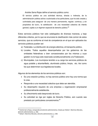 101
Andrés Serra Rojas define al servicio público como:
El servicio público es una actividad técnica, directa o indirecta, de la
administración pública activa o autorizada a los particulares, que ha sido creada y
controlada para asegurar- de una manera permanente, regular, continua, y sin
propósitos de lucro-, la satisfacción de una necesidad colectiva de interés
general, sujeta a un régimen especial de derecho público.80
Estos servicios públicos han sido catalogados de diversas maneras, y bajo
diferentes criterios, por lo que se enunciara la clasificación más común de estos
servicios, que es conforme al nivel de competencia en el que son aplicados los
servicios públicos pueden ser:
a) Federales. La distribución de energía eléctrica, el transporte público.
b) Locales. Todos aquellos desempeñados por los gobiernos de las
entidades federativas o bien concesionados por los mismos y cuya
gestión no le haya sido reservada constitucionalmente a la Federación.
c) Municipales. Los municipios tendrán a su cargo los servicios públicos de
agua potable y alcantarillado, alumbrado público, limpia, etc. Así como
los que determinen sus legislaturas locales.
Algunos de los elementos de los servicios públicos son:
 Es una creación jurídica, no hay servicio público sino hay una norma que
lo cree.
 Responde a una necesidad colectiva que debe ser atendida.
 Su desempeño requiere de una empresa u organización empresarial
profesionalmente establecida.
 Su ofrecimiento está desprovisto de lucro.
 Su actividad se rige por reglas de Derecho Público, aún cuando sea
prestado por particulares concesionarios.81
80
Andrés Serra Rojas, Compendio de derecho administrativo, Citado por Rafael I. Martínez Morales,
Derecho administrativo, p. 266.
81
Rafael I. Martínez Morales, Derecho administrativo, p. 268.
 