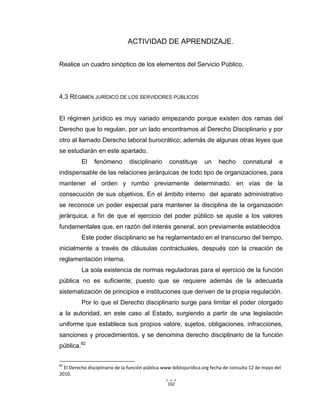 102
ACTIVIDAD DE APRENDIZAJE.
Realice un cuadro sinóptico de los elementos del Servicio Público.
4.3 RÉGIMEN JURÍDICO DE LOS SERVIDORES PÚBLICOS
El régimen jurídico es muy variado empezando porque existen dos ramas del
Derecho que lo regulan, por un lado encontramos al Derecho Disciplinario y por
otro al llamado Derecho laboral burocrático; además de algunas otras leyes que
se estudiarán en este apartado.
El fenómeno disciplinario constituye un hecho connatural e
indispensable de las relaciones jerárquicas de todo tipo de organizaciones, para
mantener el orden y rumbo previamente determinado, en vías de la
consecución de sus objetivos. En el ámbito interno del aparato administrativo
se reconoce un poder especial para mantener la disciplina de la organización
jerárquica, a fin de que el ejercicio del poder público se ajuste a los valores
fundamentales que, en razón del interés general, son previamente establecidos
Este poder disciplinario se ha reglamentado en el transcurso del tiempo,
inicialmente a través de cláusulas contractuales, después con la creación de
reglamentación interna.
La sola existencia de normas reguladoras para el ejercicio de la función
pública no es suficiente; puesto que se requiere además de la adecuada
sistematización de principios e instituciones que deriven de la propia regulación.
Por lo que el Derecho disciplinario surge para limitar el poder otorgado
a la autoridad, en este caso al Estado, surgiendo a partir de una legislación
uniforme que establece sus propios valore, sujetos, obligaciones, infracciones,
sanciones y procedimientos, y se denomina derecho disciplinario de la función
pública.82
82
El Derecho disciplinario de la función pública.www-bibliojurídica.org fecha de consulta 12 de mayo del
2010.
 