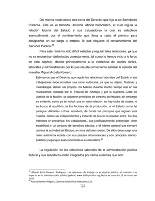103
Del mismo modo existe otra rama del Derecho que rige a los Servidores
Públicos, este es el llamado Derecho laboral burocrático, el cual regula la
relación laboral del Estado y sus trabajadores la cual se establece
esencialmente por el nombramiento que lleva a cabo el primero para
designarlos en su cargo o empleo, lo que requiere el consentimiento del
Servidor Público.83
Para esta rama ha sido difícil estudiar y regular tales relaciones, ya que
no se encuentran delimitadas correctamente, tal como lo hemos visto a lo largo
de este capítulo, debido principalmente a la existencia de teorías civiles,
laborales y administrativas por lo que resulta conveniente señalar la opinión del
maestro Miguel Acosta Romero:
Estimamos que el Derecho que regula las relaciones laborales del Estado y sus
trabajadores debe constituir una rama autónoma, ya que su objeto, finalidad y
metodología, deben ser propios. En México durante mucho tiempo aún en las
resoluciones dictadas por el Tribunal de Arbitraje y por la Suprema Corte de
Justicia de la Nación, se utilizaron principios de derecho del trabajo; sin embargo
es evidente, como ya se indicó, que en esta relación, no hay lucha de clases, ni
se busca el equilibrio de los factores de la producción, ni el Estado como tal
persigue utilidades o fines lucrativos, de donde los principios que regulan esta
materia, deben ser independientes y tratando de buscar la equidad entre los dos
intereses en presencia: los trabajadores,, que justificadamente, pretendan, tener
estabilidad y un conjunto de derechos básicos, y el interés general que siempre
domina la actividad del Estado, en vista del bien común. De ellos debe surgir una
rama autónoma acorde con sus propias circunstancias y con principios teórico-
práctico y legal que sean inherentes a su naturaleza.84
La regulación de las relaciones laborales de la administración pública
federal y sus servidores están integrados por varios sistemas que son:
83
Alfredo Farid Barquet Rodríguez, Las relaciones de trabajo en el servicio público, el contrato y su
impacto en la administración pública federal, www.bibliojurídica.org fecha de consulta 13 de mayo del
2010.
84
Acosta Romero Miguel, Derecho burocrático mexicano p.25.
 
