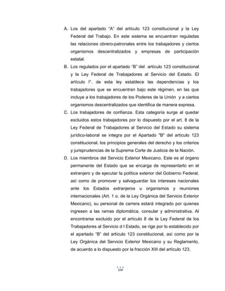 104
A. Los del apartado “A” del artículo 123 constitucional y la Ley
Federal del Trabajo. En este sistema se encuentran reguladas
las relaciones obrero-patronales entre los trabajadores y ciertos
organismos descentralizados y empresas de participación
estatal.
B. Los regulados por el apartado “B” del artículo 123 constitucional
y la Ley Federal de Trabajadores al Servicio del Estado. El
artículo l°. de esta ley establece las dependencias y los
trabajadores que se encuentran bajo este régimen, en las que
incluye a los trabajadores de los Poderes de la Unión y a ciertos
organismos descentralizados que identifica de manera expresa.
C. Los trabajadores de confianza. Esta categoría surge al quedar
excluidos estos trabajadores por lo dispuesto por el art. 8 de la
Ley Federal de Trabajadores al Servicio del Estado su sistema
jurídico-laboral se integra por el Apartado "B" del artículo 123
constitucional, los principios generales del derecho y los criterios
y jurisprudencias de la Suprema Corte de Justicia de la Nación.
D. Los miembros del Servicio Exterior Mexicano. Este es el órgano
permanente del Estado que se encarga de representarlo en el
extranjero y de ejecutar la política exterior del Gobierno Federal,
así como de promover y salvaguardar los intereses nacionales
ante los Estados extranjeros u organismos y reuniones
internacionales (Art. 1 o. de la Ley Orgánica del Servicio Exterior
Mexicano), su personal de carrera estará integrado por quienes
ingresen a las ramas diplomática, consular y administrativa. Al
encontrarse excluido por el artículo 8 de la Ley Federal de los
Trabajadores al Servicio d l Estado, se rige por lo establecido por
el apartado “B” del artículo 123 constitucional, así como por la
Ley Orgánica del Servicio Exterior Mexicano y su Reglamento,
de acuerdo a lo dispuesto por la fracción XIII del artículo 123.
 