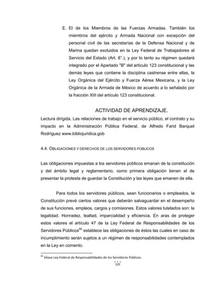 105
E. El de los Miembros de las Fuerzas Armadas. También los
miembros del ejército y Armada Nacional con excepción del
personal civil de las secretarías de la Defensa Nacional y de
Marina quedan excluidos en la Ley Federal de Trabajadores al
Servicio del Estado (Art. 8°.), y por lo tanto su régimen quedará
integrado por el Apartado "B" del artículo 123 constitucional y las
demás leyes que contiene la disciplina castrense entre ellas, la
Ley Orgánica del Ejército y Fuerza Aérea Mexicana, y la Ley
Orgánica de la Armada de México de acuerdo a lo señalado por
la fracción XIII del artículo 123 constitucional.
ACTIVIDAD DE APRENDIZAJE.
Lectura dirigida. Las relaciones de trabajo en el servicio público, el contrato y su
impacto en la Administración Pública Federal, de Alfredo Farid Barquet
Rodríguez www.bibliojuridica.gob
4.4. OBLIGACIONES Y DERECHOS DE LOS SERVIDORES PÚBLICOS
Las obligaciones impuestas a los servidores públicos emanan de la constitución
y del ámbito legal y reglamentario, como primera obligación tienen el de
presentar la protesta de guardar la Constitución y las leyes que emanen de ella.
Para todos los servidores públicos, sean funcionarios o empleados, la
Constitución prevé ciertos valores que deberán salvaguardar en el desempeño
de sus funciones, empleos, cargos y comisiones. Estos valores tutelados son: la
legalidad. Honradez, lealtad, imparcialidad y eficiencia. En aras de proteger
estos valores el artículo 47 de la Ley Federal de Responsabilidades de los
Servidores Públicos85
establece las obligaciones de éstos las cuales en caso de
incumplimiento serán sujetos a un régimen de responsabilidades contemplados
en la Ley en comento.
85
Véase Ley Federal de Responsabilidades de los Servidores Públicos.
 