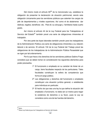 106
Del mismo modo el artículo 8086
de la mencionada Ley, establece la
obligación de presentar la declaración de situación patrimonial, siendo esta
obligación únicamente para los servidores públicos que ostenten los cargos de
jefe de departamentos y niveles superiores. Así como el de abstenerse dar
dádivas, regalos, beneficios etc. Para él, su cónyuge y familiares hasta cuarto
grado.
Así mismo el artículo 44 de la Ley Federal para los Trabajadores al
Servicio del Estado87
también prevé una serie de obligaciones inherentes al
trabajador.
Por otra parte las leyes laborales también prevén para los trabajadores
de la Administración Pública una serie de obligaciones inherentes a su relación
laboral o de servicio. El artículo 134 de la Ley Federal del Trabajo prevé las
obligaciones de los trabajadores de la Administración Pública Paraestatal que
se rigen por tal ordenamiento.
Por lo que hace a los derechos de los servidores públicos Gabino Fraga
considera que se deben tomar en consideración los siguientes elementos para
poder precisarlos.
1º El funcionario o empleado en su carácter de titular de un
cargo, tiene facultades respecto de los particulares. Tales
facultades constituyen la esfera de competencia que
forma el cargo público.
2º Las obligaciones y derechos del funcionario o empleado
constituyen una situación jurídica general, o establecida
para individuos en particular.
3º El hecho de que sea una ley la que defina la situación del
empleado o funcionario, no debe ser un motivo para negar
la existencia de derechos a su favor, pues la Ley se
considera como una de las fuentes del derecho.
86
Idem.
87
Véase Ley Federal para los Trabajadores al Servicio del Estado.
 