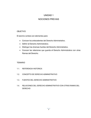 8
UNIDAD 1
NOCIONES PREVIAS
OBJETIVO
El alumno contara con elementos para:
 Conocer los antecedentes del Derecho Administrativo.
 Definir al Derecho Administrativo.
 Distinguir las diversas fuentes del Derecho Administrativo.
 Conocer las relaciones que guarda el Derecho Administrativo con otras
Ramas del Derecho.
TEMARIO
1.1. REFERENCIA HISTORICA
1.2. CONCEPTO DE DERECHO ADMINISTRATIVO
1.3. FUENTES DEL DERECHO ADMINISTRATIVO
1.4. RELACIONES DEL DERECHO ADMINISTRATIVO CON OTRAS RAMAS DEL
DERECHO
 