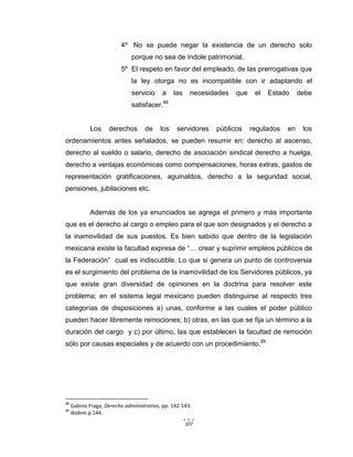 107
4º No se puede negar la existencia de un derecho solo
porque no sea de índole patrimonial.
5º El respeto en favor del empleado, de las prerrogativas que
la ley otorga no es incompatible con ir adaptando el
servicio a las necesidades que el Estado debe
satisfacer.88
Los derechos de los servidores públicos regulados en los
ordenamientos antes señalados, se pueden resumir en: derecho al ascenso,
derecho al sueldo o salario, derecho de asociación sindical derecho a huelga,
derecho a ventajas económicas como compensaciones, horas extras, gastos de
representación gratificaciones, aguinaldos, derecho a la seguridad social,
pensiones, jubilaciones etc.
Además de los ya enunciados se agrega el primero y más importante
que es el derecho al cargo o empleo para el que son designados y el derecho a
la inamovilidad de sus puestos. Es bien sabido que dentro de la legislación
mexicana existe la facultad expresa de “… crear y suprimir empleos públicos de
la Federación” cual es indiscutible. Lo que si genera un punto de controversia
es el surgimiento del problema de la inamovilidad de los Servidores públicos, ya
que existe gran diversidad de opiniones en la doctrina para resolver este
problema; en el sistema legal mexicano pueden distinguirse al respecto tres
categorías de disposiciones a) unas, conforme a las cuales el poder público
pueden hacer libremente remociones; b) otras, en las que se fija un término a la
duración del cargo y c) por último, las que establecen la facultad de remoción
sólo por causas especiales y de acuerdo con un procedimiento.89
88
Gabino Fraga, Derecho administrativo, pp. 142-143.
89
Ibidem.p.144.
 