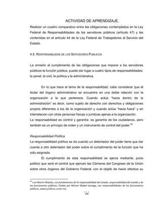 108
ACTIVIDAD DE APRENDIZAJE.
Realizar un cuadro comparativo entre las obligaciones contemplados en la Ley
Federal de Responsabilidades de los servidores públicos (artículo 47) y las
contenidas en el artículo 44 de la Ley Federal de Trabajadores al Servicio del
Estado.
4.5. RESPONSABILIDAD DE LOS SERVIDORES PÚBLICOS
La omisión al cumplimiento de las obligaciones que impone a los servidores
públicos la función pública, puede dar lugar a cuatro tipos de responsabilidades:
la penal, la civil, la política y la administrativa.
En lo que hace al tema de la responsabilidad, cabe considerar que el
titular del órgano administrativo se encuentra en una doble relación con la
organización a la que pertenece. Cuando actúa “hacia dentro de la
administración” es decir, como sujeto de derecho con derechos y obligaciones
propios diferentes a los de la organización y cuando actúa “hacia fuera” y en
interrelación con otras personas físicas o jurídicas ajenas a la organización.
La responsabilidad es control y garantía: es garantía de los ciudadanos, pero
también es un principio de orden y un instrumento de control del poder.90
Responsabilidad Política
La responsabilidad política se da cuando un detentador del poder tiene que dar
cuenta a otro detentador del poder sobre el cumplimiento de la función que ha
sido asignada.
El cumplimiento de esta responsabilidad se ejerce mediante, juicio
político que será el control que ejercen las Cámaras del Congreso de la Unión
sobre otros órganos del Gobierno Federal, con el objeto de hacer efectiva su
90
Luis Martin Rebollo, Los fundamentos de la responsabilidad del estado, responsabilidad del estado y de
los funcionarios públicos, Citado por Miriam Mabel Ivanega, Las responsabilidades de los funcionarios
públicos, www.jurídicas.unam.mx.
 