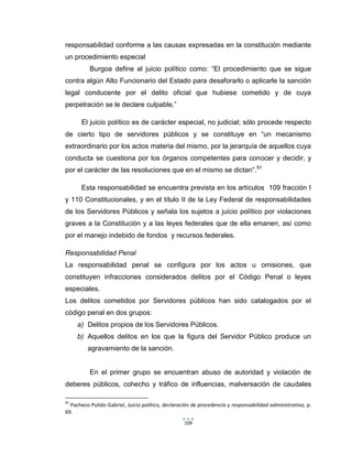 109
responsabilidad conforme a las causas expresadas en la constitución mediante
un procedimiento especial
Burgoa define al juicio político como: “El procedimiento que se sigue
contra algún Alto Funcionario del Estado para desaforarlo o aplicarle la sanción
legal conducente por el delito oficial que hubiese cometido y de cuya
perpetración se le declare culpable.”
El juicio político es de carácter especial, no judicial; sólo procede respecto
de cierto tipo de servidores públicos y se constituye en “un mecanismo
extraordinario por los actos materia del mismo, por la jerarquía de aquellos cuya
conducta se cuestiona por los órganos competentes para conocer y decidir, y
por el carácter de las resoluciones que en el mismo se dictan”.91
Esta responsabilidad se encuentra prevista en los artículos 109 fracción I
y 110 Constitucionales, y en el título II de la Ley Federal de responsabilidades
de los Servidores Públicos y señala los sujetos a juicio político por violaciones
graves a la Constitución y a las leyes federales que de ella emanen, así como
por el manejo indebido de fondos y recursos federales.
Responsabilidad Penal
La responsabilidad penal se configura por los actos u omisiones, que
constituyen infracciones considerados delitos por el Código Penal o leyes
especiales.
Los delitos cometidos por Servidores públicos han sido catalogados por el
código penal en dos grupos:
a) Delitos propios de los Servidores Públicos.
b) Aquellos delitos en los que la figura del Servidor Público produce un
agravamiento de la sanción.
En el primer grupo se encuentran abuso de autoridad y violación de
deberes públicos, cohecho y tráfico de influencias, malversación de caudales
91
Pacheco Pulido Gabriel, Juicio político, declaración de procedencia y responsabilidad administrativa, p.
69.
 
