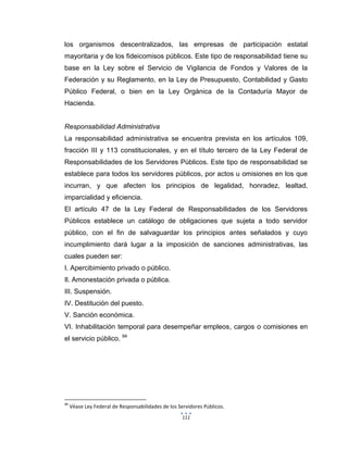 111
los organismos descentralizados, las empresas de participación estatal
mayoritaria y de los fideicomisos públicos. Este tipo de responsabilidad tiene su
base en la Ley sobre el Servicio de Vigilancia de Fondos y Valores de la
Federación y su Reglamento, en la Ley de Presupuesto, Contabilidad y Gasto
Público Federal, o bien en la Ley Orgánica de la Contaduría Mayor de
Hacienda.
Responsabilidad Administrativa
La responsabilidad administrativa se encuentra prevista en los artículos 109,
fracción III y 113 constitucionales, y en el título tercero de la Ley Federal de
Responsabilidades de los Servidores Públicos. Este tipo de responsabilidad se
establece para todos los servidores públicos, por actos u omisiones en los que
incurran, y que afecten los principios de legalidad, honradez, lealtad,
imparcialidad y eficiencia.
El artículo 47 de la Ley Federal de Responsabilidades de los Servidores
Públicos establece un catálogo de obligaciones que sujeta a todo servidor
público, con el fin de salvaguardar los principios antes señalados y cuyo
incumplimiento dará lugar a la imposición de sanciones administrativas, las
cuales pueden ser:
I. Apercibimiento privado o público.
Il. Amonestación privada o pública.
III. Suspensión.
IV. Destitución del puesto.
V. Sanción económica.
VI. Inhabilitación temporal para desempeñar empleos, cargos o comisiones en
el servicio público. 94
94
Véase Ley Federal de Responsabilidades de los Servidores Públicos.
 