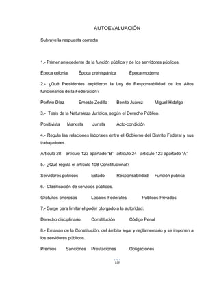 113
AUTOEVALUACIÓN
Subraye la respuesta correcta
1.- Primer antecedente de la función pública y de los servidores públicos.
Época colonial Época prehispánica Época moderna
2.- ¿Qué Presidentes expidieron la Ley de Responsabilidad de los Altos
funcionarios de la Federación?
Porfirio Díaz Ernesto Zedillo Benito Juárez Miguel Hidalgo
3.- Tesis de la Naturaleza Jurídica, según el Derecho Público.
Positivista Marxista Jurista Acto-condición
4.- Regula las relaciones laborales entre el Gobierno del Distrito Federal y sus
trabajadores.
Artículo 28 artículo 123 apartado “B” artículo 24 artículo 123 apartado “A”
5.- ¿Qué regula el artículo 108 Constitucional?
Servidores públicos Estado Responsabilidad Función pública
6.- Clasificación de servicios públicos.
Gratuitos-onerosos Locales-Federales Públicos-Privados
7.- Surge para limitar el poder otorgado a la autoridad.
Derecho disciplinario Constitución Código Penal
8.- Emanan de la Constitución, del ámbito legal y reglamentario y se imponen a
los servidores públicos.
Premios Sanciones Prestaciones Obligaciones
 
