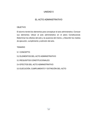 115
UNIDAD 5
EL ACTO ADMINISTRATIVO
OBJETIVO
El alumno tendrá los elementos para conceptuar el acto administrativo; Conocer
sus elementos; Ubicar al acto administrativo en el plano Constitucional;
Determinar los efectos del acto y la ausencia del mismo, y Describir los medios
de ejecución, cumplimiento y extinción del acto.
TEMARIO
5.1 CONCEPTO
5.2 ELEMENTOS DEL ACTO ADMINISTRATIVO
5.3 REQUISITOS CONSTITUCIONALES
5.4 EFECTOS DEL ACTO ADMINISTRATIVO
5.5 EJECUCIÓN, CUMPLIMIENTO Y EXTINCIÓN DEL ACTO
 
