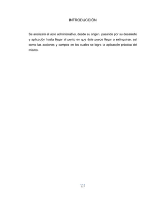 117
INTRODUCCIÓN
Se analizará el acto administrativo, desde su origen, pasando por su desarrollo
y aplicación hasta llegar al punto en que éste puede llegar a extinguirse, así
como las acciones y campos en los cuales se logra la aplicación práctica del
mismo.
 