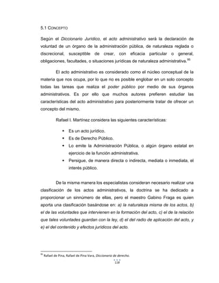 118
5.1 CONCEPTO
Según el Diccionario Jurídico, el acto administrativo será la declaración de
voluntad de un órgano de la administración pública, de naturaleza reglada o
discrecional, susceptible de crear, con eficacia particular o general,
obligaciones, facultades, o situaciones jurídicas de naturaleza administrativa.95
El acto administrativo es considerado como el núcleo conceptual de la
materia que nos ocupa, por lo que no es posible englobar en un solo concepto
todas las tareas que realiza el poder público por medio de sus órganos
administrativos. Es por ello que muchos autores prefieren estudiar las
características del acto administrativo para posteriormente tratar de ofrecer un
concepto del mismo.
Rafael I. Martínez considera las siguientes características:
 Es un acto jurídico.
 Es de Derecho Público.
 Lo emite la Administración Pública, o algún órgano estatal en
ejercicio de la función administrativa.
 Persigue, de manera directa o indirecta, mediata o inmediata, el
interés público.
De la misma manera los especialistas consideran necesario realizar una
clasificación de los actos administrativos, la doctrina se ha dedicado a
proporcionar un sinnúmero de ellas, pero el maestro Gabino Fraga es quien
aporta una clasificación basándose en: a) la naturaleza misma de los actos, b)
el de las voluntades que intervienen en la formación del acto, c) el de la relación
que tales voluntades guardan con la ley, d) el del radio de aplicación del acto, y
e) el del contenido y efectos jurídicos del acto.
95
Rafael de Pina, Rafael de Pina Vara, Diccionario de derecho.
 