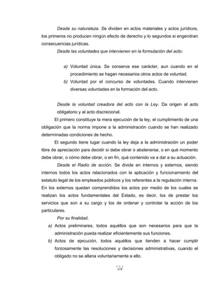 119
Desde su naturaleza. Se dividen en actos materiales y actos jurídicos,
los primeros no producen ningún efecto de derecho y lo segundos si engendran
consecuencias jurídicas.
Desde las voluntades que intervienen en la formulación del acto:
a) Voluntad única. Se conserva ese carácter, aun cuando en el
procedimiento se hagan necesarios otros actos de voluntad.
b) Voluntad por el concurso de voluntades. Cuando intervienen
diversas voluntades en la formación del acto.
Desde la voluntad creadora del acto con la Ley. Da origen al acto
obligatorio y al acto discrecional.
El primero constituye la mera ejecución de la ley, el cumplimiento de una
obligación que la norma impone a la administración cuando se han realizado
determinadas condiciones de hecho.
El segundo tiene lugar cuando la ley deja a la administración un poder
libre de apreciación para decidir si debe obrar o abstenerse, o en qué momento
debe obrar, o cómo debe obrar, o en fin, qué contenido va a dar a su actuación.
Desde el Radio de acción. Se divide en internos y externos, siendo
internos todos los actos relacionados con la aplicación y funcionamiento del
estatuto legal de los empleados públicos y los referentes a la regulación interna.
En los externos quedan comprendidos los actos por medio de los cuales se
realizan los actos fundamentales del Estado, es decir, los de prestar los
servicios que son a su cargo y los de ordenar y controlar la acción de los
particulares.
Por su finalidad.
a) Actos preliminares, todos aquéllos que son necesarios para que la
administración pueda realizar eficientemente sus funciones.
b) Actos de ejecución, todos aquéllos que tienden a hacer cumplir
forzosamente las resoluciones y decisiones administrativas, cuando el
obligado no se allana voluntariamente a ello.
 